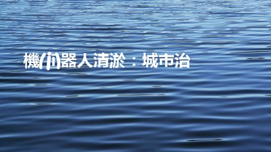 機(jī)器人清淤：城市治理的未來(lái)？